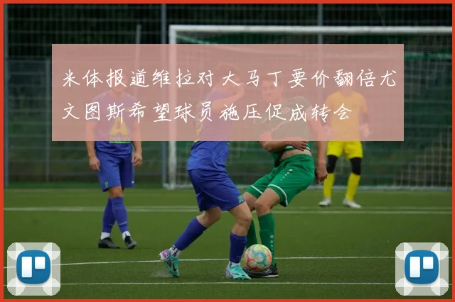 米体报道维拉对大马丁要价翻倍尤文图斯希望球员施压促成转会