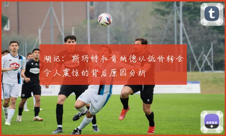 湖记：斯玛特和肯纳德以低价转会令人震惊的背后原因分析
