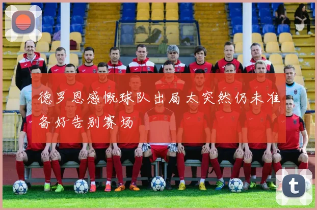 德罗恩感慨球队出局太突然仍未准备好告别赛场