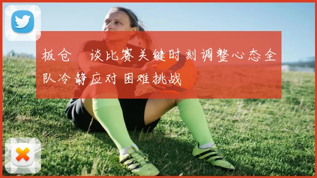 板仓滉谈比赛关键时刻调整心态全队冷静应对困难挑战