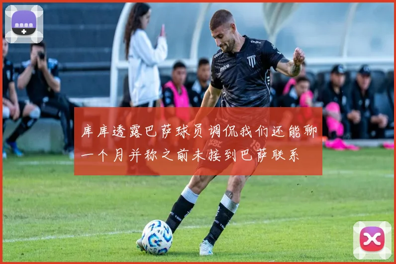 库库透露巴萨球员调侃我们还能聊一个月并称之前未接到巴萨联系