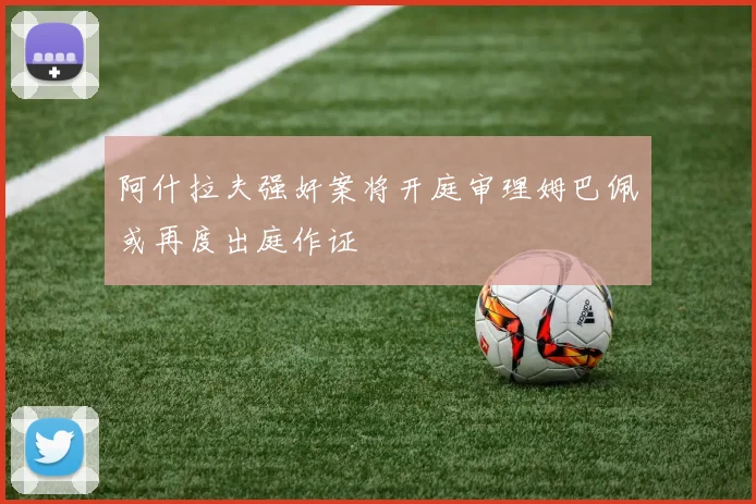 阿什拉夫强奸案将开庭审理姆巴佩或再度出庭作证