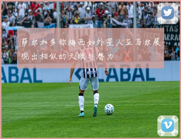 萨尔加多称梅西如外星人亚马尔展现出相似的天赋与潜力
