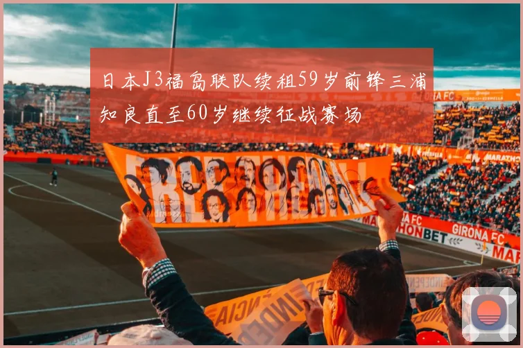 日本J3福岛联队续租59岁前锋三浦知良直至60岁继续征战赛场