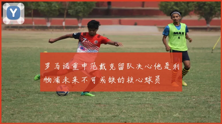 罗马诺重申范戴克留队决心他是利物浦未来不可或缺的核心球员
