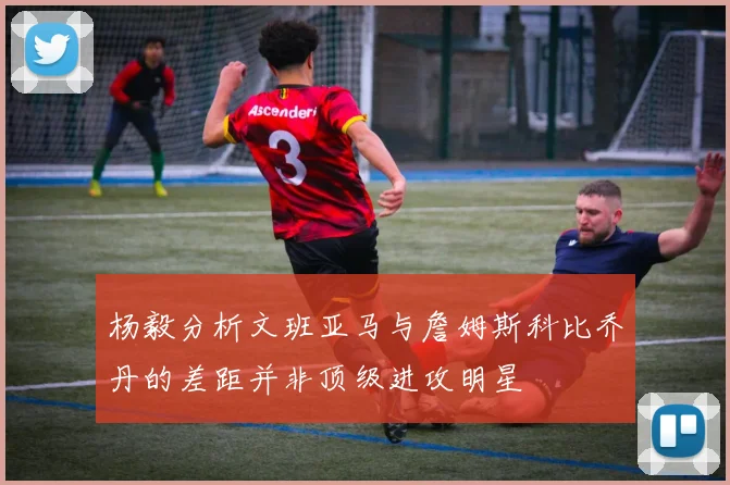 杨毅分析文班亚马与詹姆斯科比乔丹的差距并非顶级进攻明星