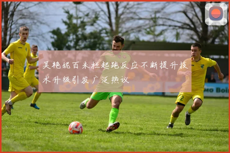 吴艳妮百米栏起跑反应不断提升技术升级引发广泛热议
