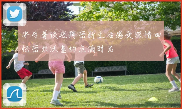 字母哥谈迈阿密新生活感受深情回忆密尔沃基的点滴时光