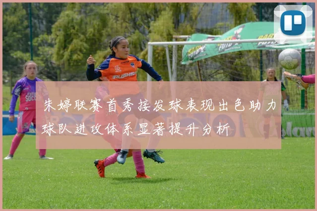 朱婷联赛首秀接发球表现出色助力球队进攻体系显著提升分析