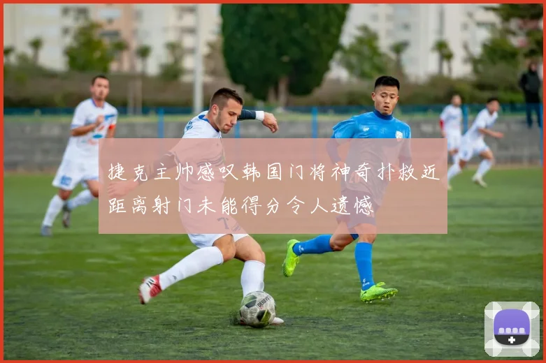 捷克主帅感叹韩国门将神奇扑救近距离射门未能得分令人遗憾