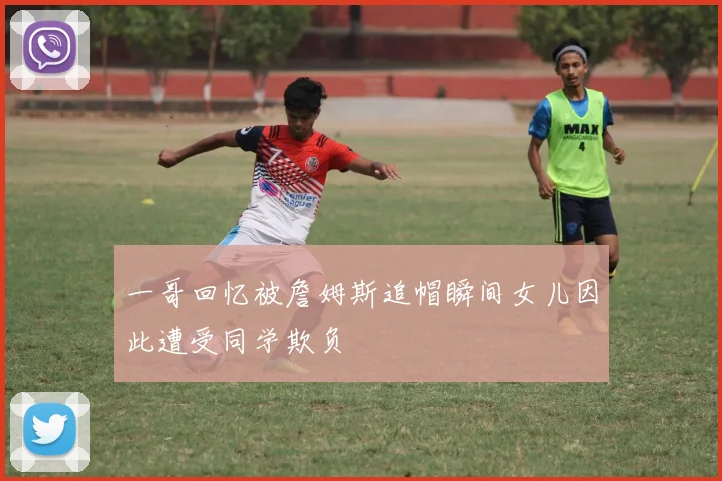 一哥回忆被詹姆斯追帽瞬间女儿因此遭受同学欺负