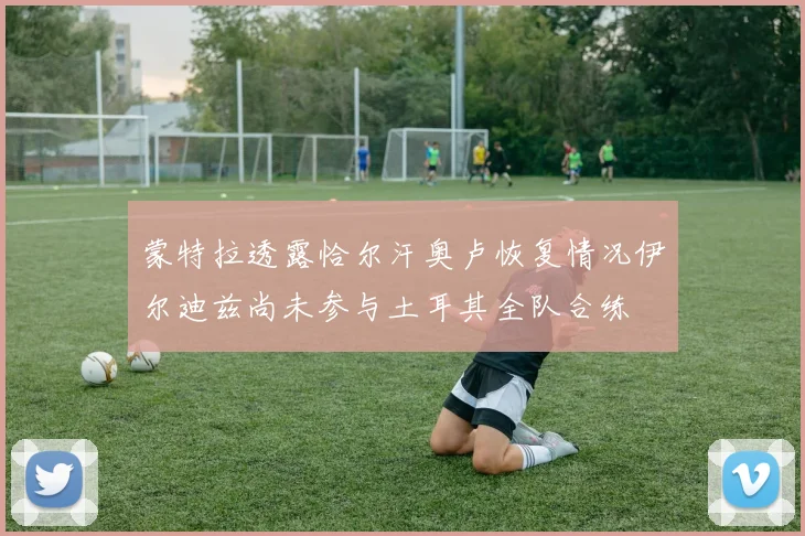 蒙特拉透露恰尔汗奥卢恢复情况伊尔迪兹尚未参与土耳其全队合练