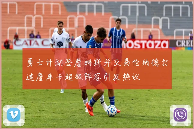 勇士计划签詹姆斯并交易伦纳德打造詹库卡超级阵容引发热议