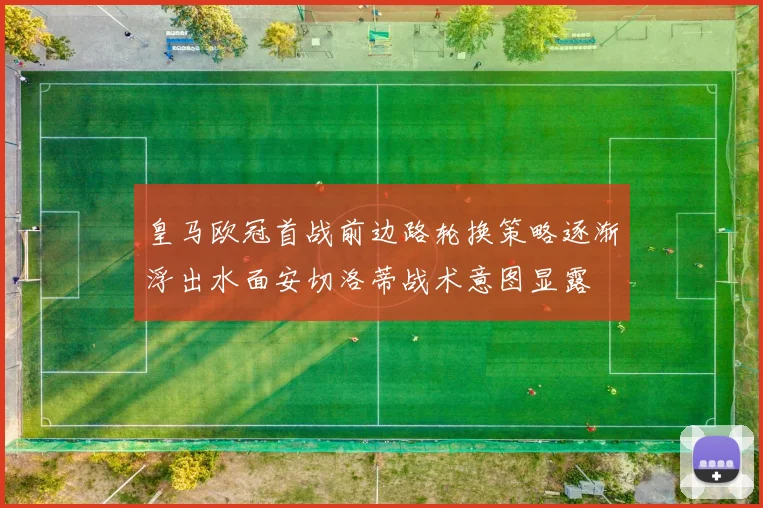 皇马欧冠首战前边路轮换策略逐渐浮出水面安切洛蒂战术意图显露