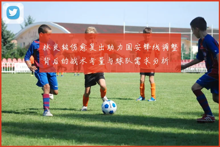 林良铭伤愈复出助力国安锋线调整背后的战术考量与球队需求分析