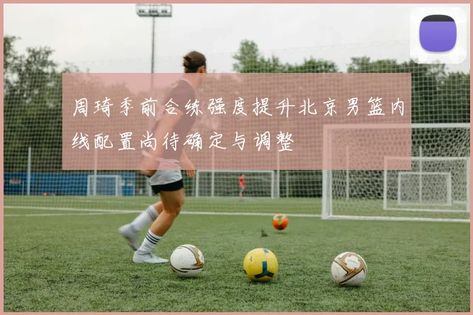 周琦季前合练强度提升北京男篮内线配置尚待确定与调整