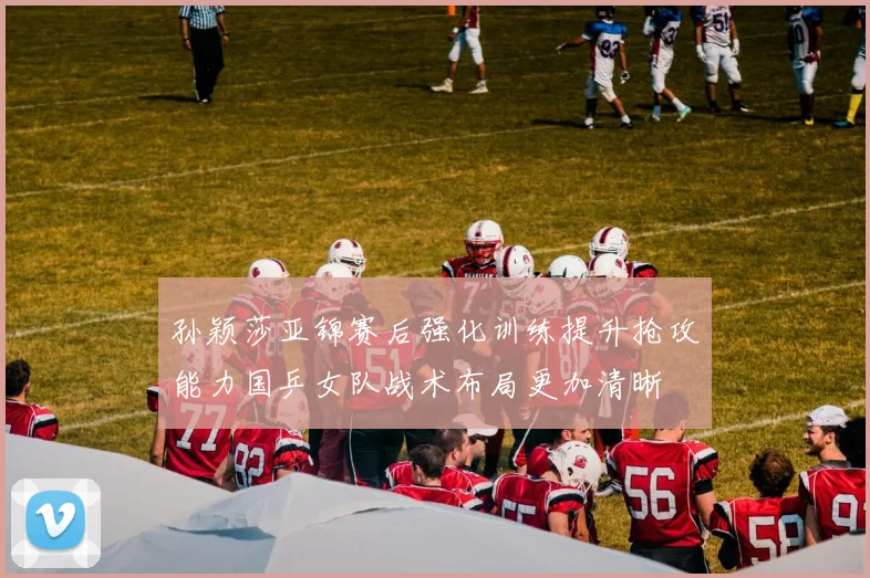 孙颖莎亚锦赛后强化训练提升抢攻能力国乒女队战术布局更加清晰