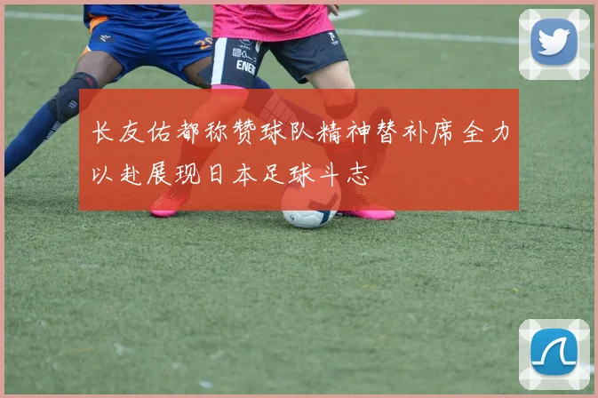 长友佑都称赞球队精神替补席全力以赴展现日本足球斗志