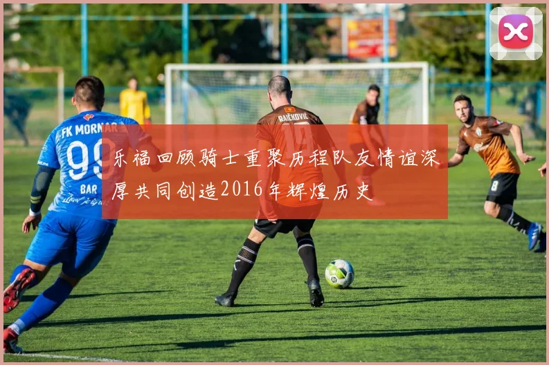 乐福回顾骑士重聚历程队友情谊深厚共同创造2016年辉煌历史