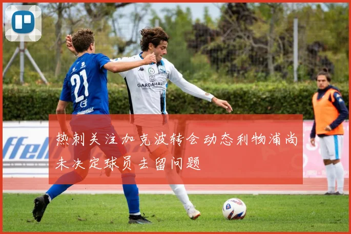热刺关注加克波转会动态利物浦尚未决定球员去留问题